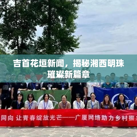 吉首花垣新闻，揭秘湘西明珠璀璨新篇章