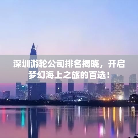 深圳游轮公司排名揭晓，开启梦幻海上之旅的首选！