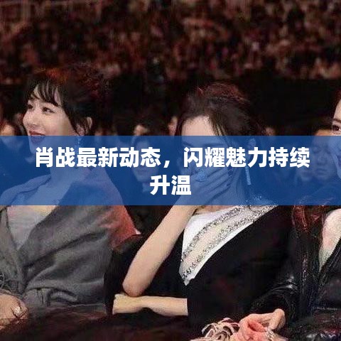 肖战最新动态，闪耀魅力持续升温