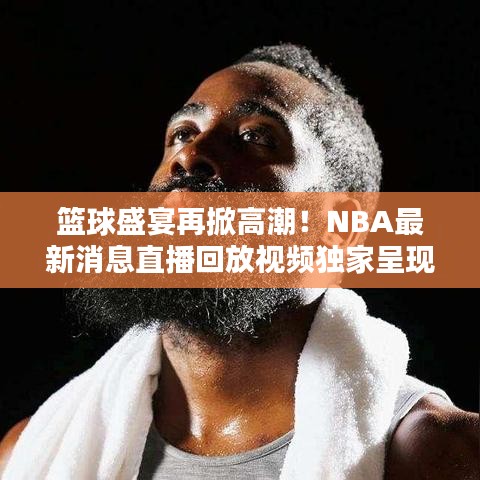 篮球盛宴再掀高潮！NBA最新消息直播回放视频独家呈现
