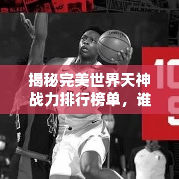 揭秘完美世界天神战力排行榜单，谁居首位？