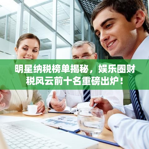 明星纳税榜单揭秘，娱乐圈财税风云前十名重磅出炉！