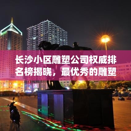 长沙小区雕塑公司权威排名榜揭晓，最优秀的雕塑设计与制作团队解读