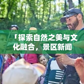 「探索自然之美与文化融合，景区新闻揭秘今日头条文章」