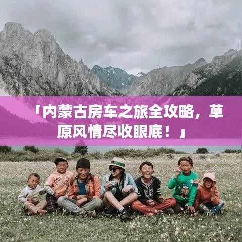 「内蒙古房车之旅全攻略，草原风情尽收眼底！」