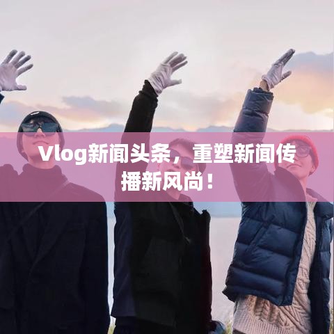 Vlog新闻头条，重塑新闻传播新风尚！