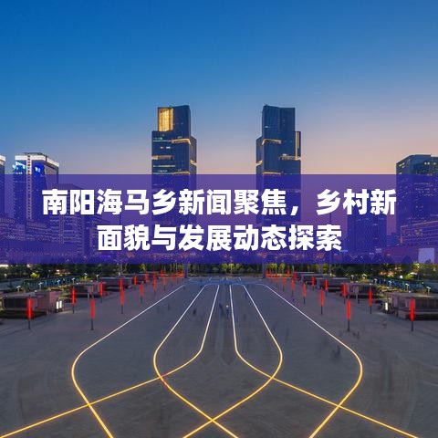 南阳海马乡新闻聚焦，乡村新面貌与发展动态探索