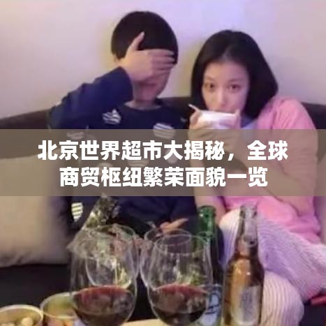 北京世界超市大揭秘，全球商贸枢纽繁荣面貌一览