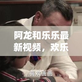 阿龙和乐乐最新视频，欢乐与成长的精彩瞬间探索