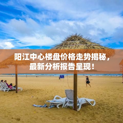 阳江中心楼盘价格走势揭秘，最新分析报告呈现！