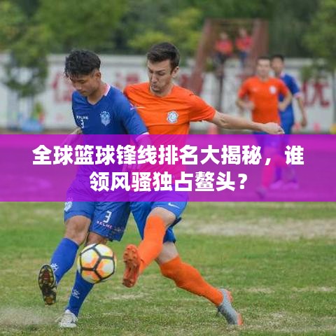 全球篮球锋线排名大揭秘，谁领风骚独占鳌头？