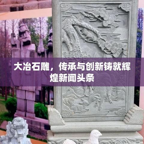 大冶石雕，传承与创新铸就辉煌新闻头条