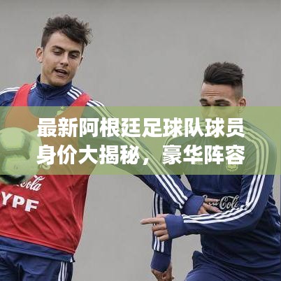 最新阿根廷足球队球员身价大揭秘，豪华阵容身价排名榜单重磅出炉！
