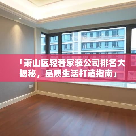 「萧山区轻奢家装公司排名大揭秘，品质生活打造指南」