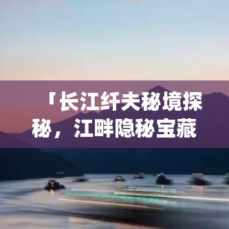 「长江纤夫秘境探秘，江畔隐秘宝藏全攻略」