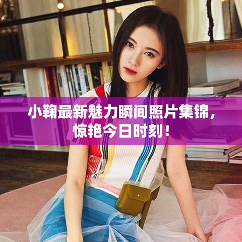 小鞠最新魅力瞬间照片集锦，惊艳今日时刻！