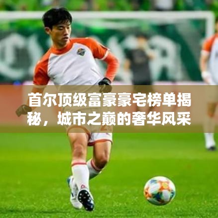 首尔顶级富豪豪宅榜单揭秘，城市之巅的奢华风采前十大排名