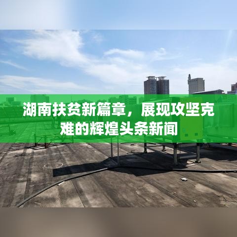 湖南扶贫新篇章，展现攻坚克难的辉煌头条新闻