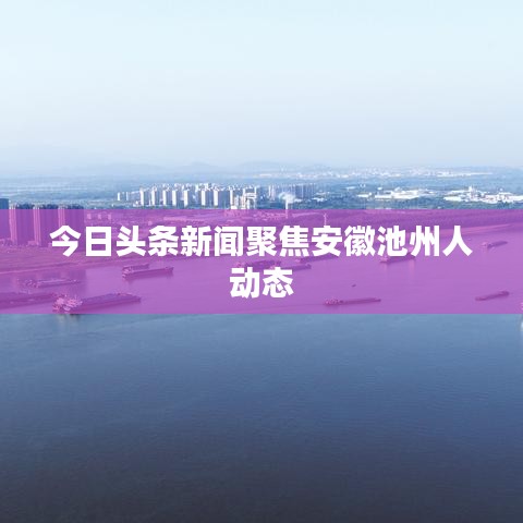 今日头条新闻聚焦安徽池州人动态