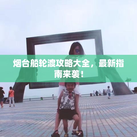 烟台船轮渡攻略大全，最新指南来袭！