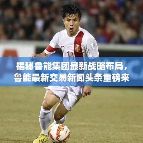 揭秘鲁能集团最新战略布局，鲁能最新交易新闻头条重磅来袭！