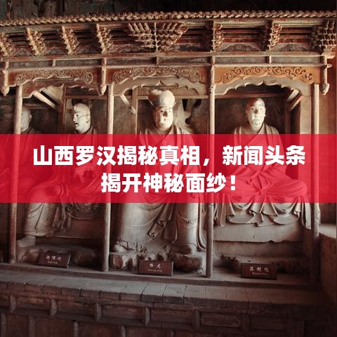 山西罗汉揭秘真相，新闻头条揭开神秘面纱！