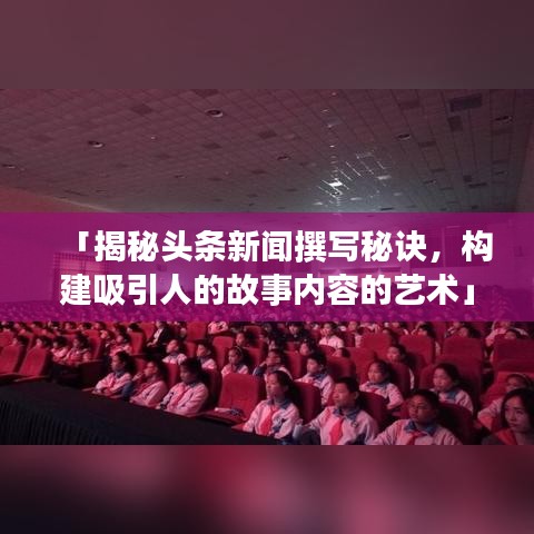 「揭秘头条新闻撰写秘诀，构建吸引人的故事内容的艺术」