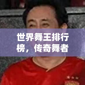 世界舞王排行榜，传奇舞者巅峰之战！